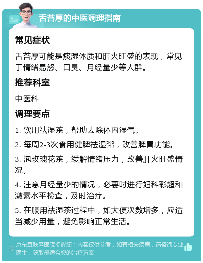 舌苔厚的中医调理指南 常见症状 舌苔厚可能是痰湿体质和肝火旺盛的表现，常见于情绪易怒、口臭、月经量少等人群。 推荐科室 中医科 调理要点 1. 饮用祛湿茶，帮助去除体内湿气。 2. 每周2-3次食用健脾祛湿粥，改善脾胃功能。 3. 泡玫瑰花茶，缓解情绪压力，改善肝火旺盛情况。 4. 注意月经量少的情况，必要时进行妇科彩超和激素水平检查，及时治疗。 5. 在服用祛湿茶过程中，如大便次数增多，应适当减少用量，避免影响正常生活。