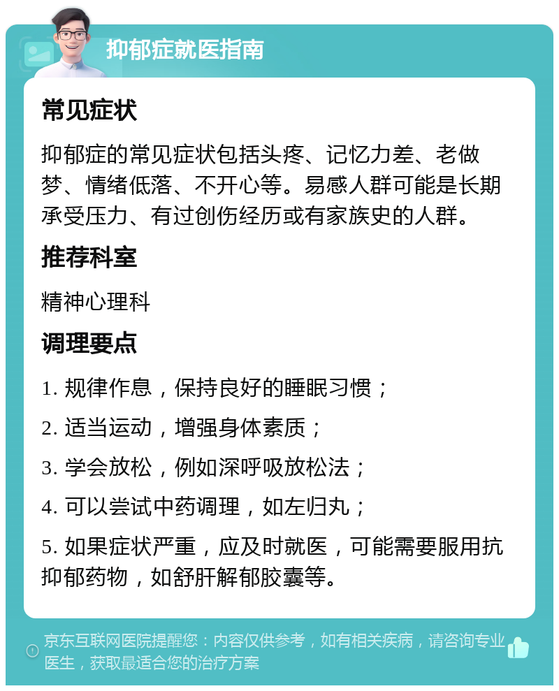 抑郁症就医指南 常见症状 抑郁症的常见症状包括头疼、记忆力差、老做梦、情绪低落、不开心等。易感人群可能是长期承受压力、有过创伤经历或有家族史的人群。 推荐科室 精神心理科 调理要点 1. 规律作息，保持良好的睡眠习惯； 2. 适当运动，增强身体素质； 3. 学会放松，例如深呼吸放松法； 4. 可以尝试中药调理，如左归丸； 5. 如果症状严重，应及时就医，可能需要服用抗抑郁药物，如舒肝解郁胶囊等。