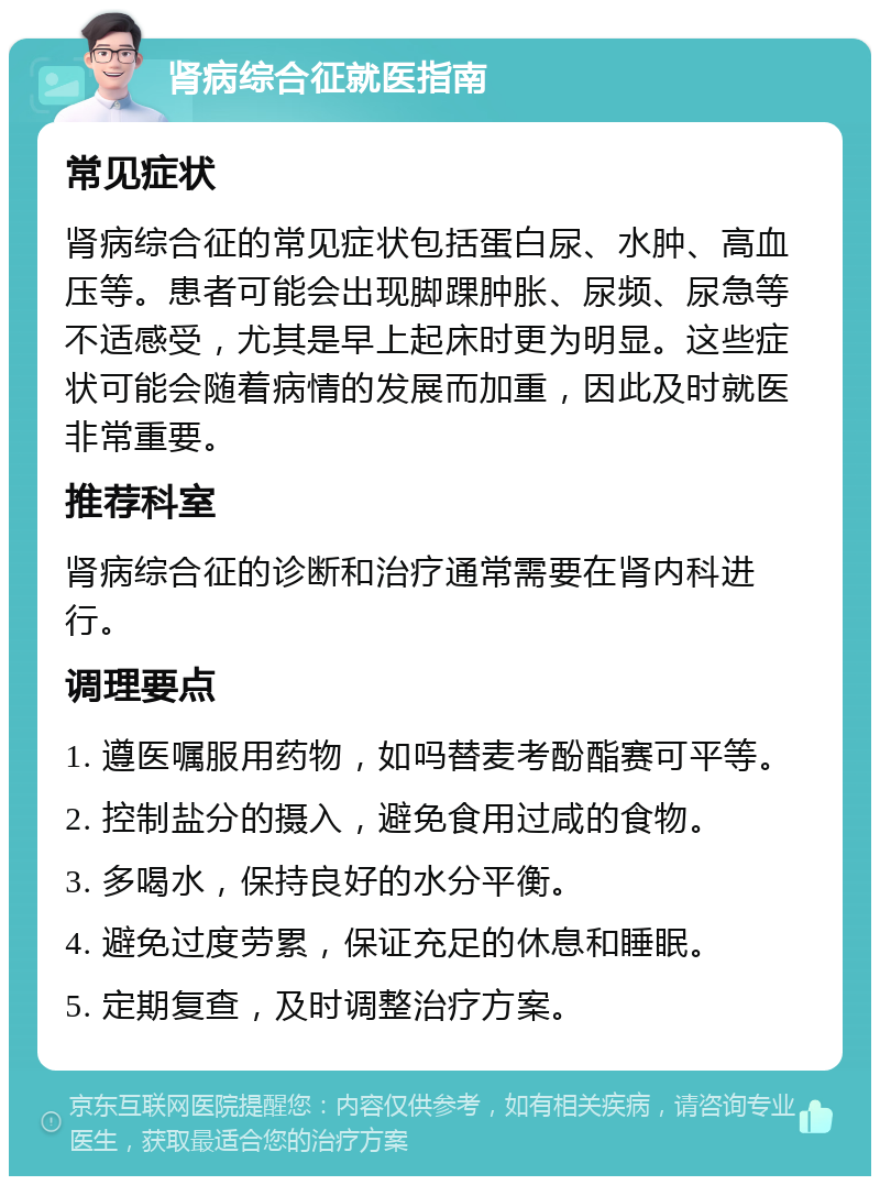 肾病综合征就医指南 常见症状 肾病综合征的常见症状包括蛋白尿、水肿、高血压等。患者可能会出现脚踝肿胀、尿频、尿急等不适感受，尤其是早上起床时更为明显。这些症状可能会随着病情的发展而加重，因此及时就医非常重要。 推荐科室 肾病综合征的诊断和治疗通常需要在肾内科进行。 调理要点 1. 遵医嘱服用药物，如吗替麦考酚酯赛可平等。 2. 控制盐分的摄入，避免食用过咸的食物。 3. 多喝水，保持良好的水分平衡。 4. 避免过度劳累，保证充足的休息和睡眠。 5. 定期复查，及时调整治疗方案。