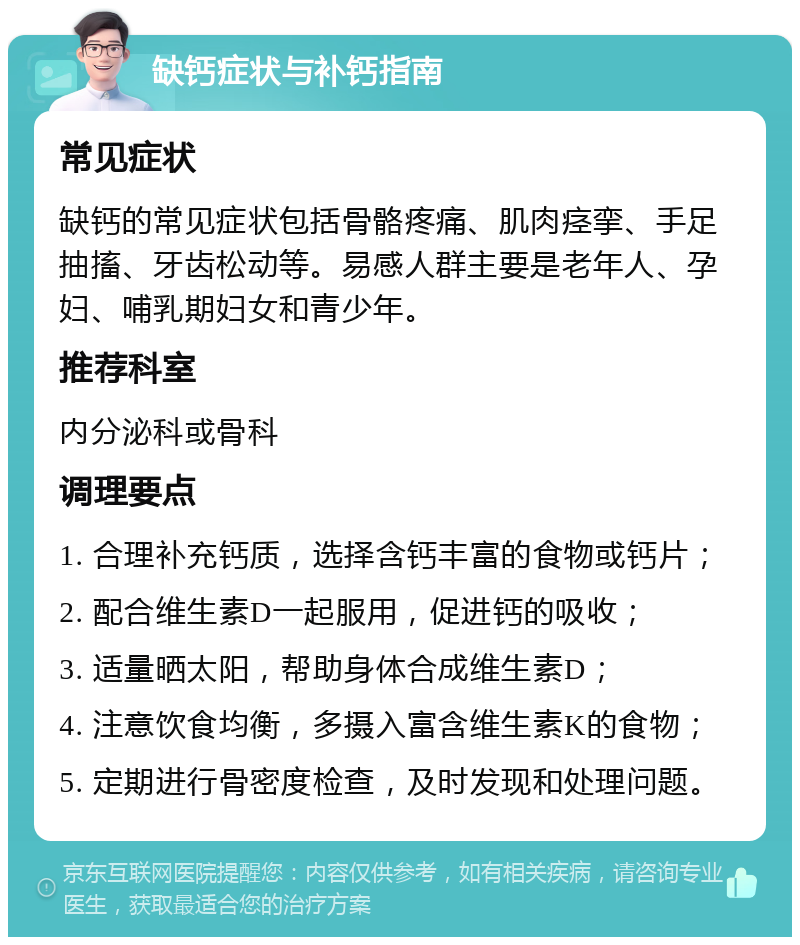 缺钙症状与补钙指南 常见症状 缺钙的常见症状包括骨骼疼痛、肌肉痉挛、手足抽搐、牙齿松动等。易感人群主要是老年人、孕妇、哺乳期妇女和青少年。 推荐科室 内分泌科或骨科 调理要点 1. 合理补充钙质，选择含钙丰富的食物或钙片； 2. 配合维生素D一起服用，促进钙的吸收； 3. 适量晒太阳，帮助身体合成维生素D； 4. 注意饮食均衡，多摄入富含维生素K的食物； 5. 定期进行骨密度检查，及时发现和处理问题。