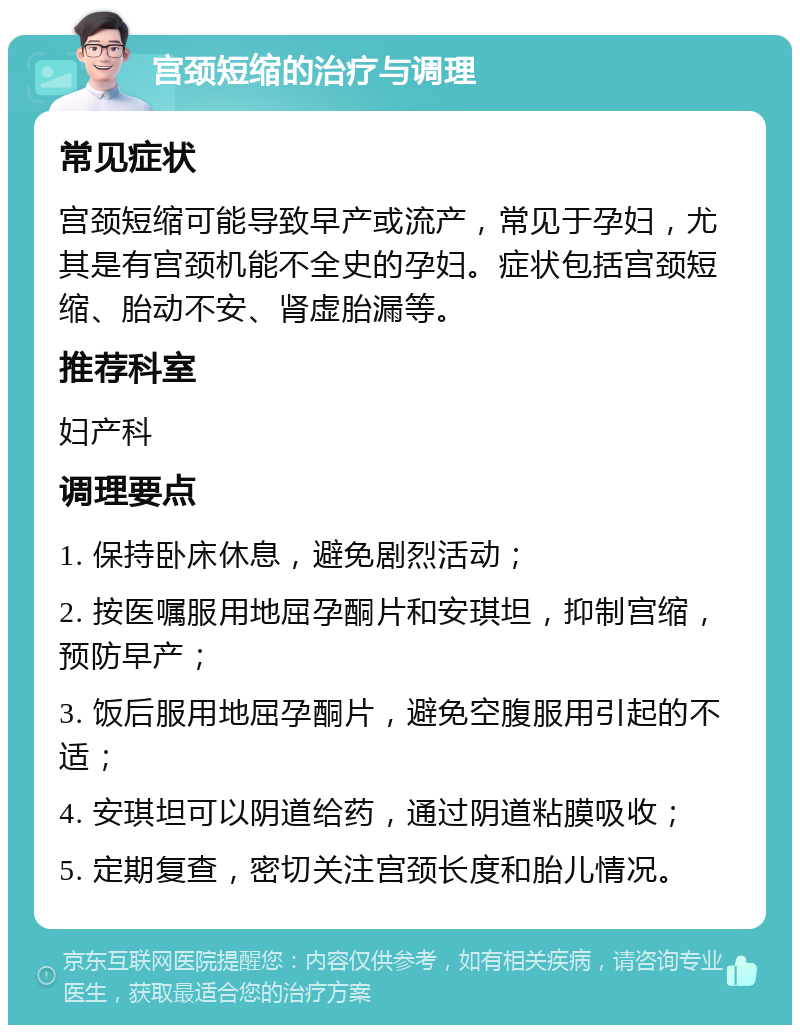 宫颈短缩的治疗与调理 常见症状 宫颈短缩可能导致早产或流产，常见于孕妇，尤其是有宫颈机能不全史的孕妇。症状包括宫颈短缩、胎动不安、肾虚胎漏等。 推荐科室 妇产科 调理要点 1. 保持卧床休息，避免剧烈活动； 2. 按医嘱服用地屈孕酮片和安琪坦，抑制宫缩，预防早产； 3. 饭后服用地屈孕酮片，避免空腹服用引起的不适； 4. 安琪坦可以阴道给药，通过阴道粘膜吸收； 5. 定期复查，密切关注宫颈长度和胎儿情况。