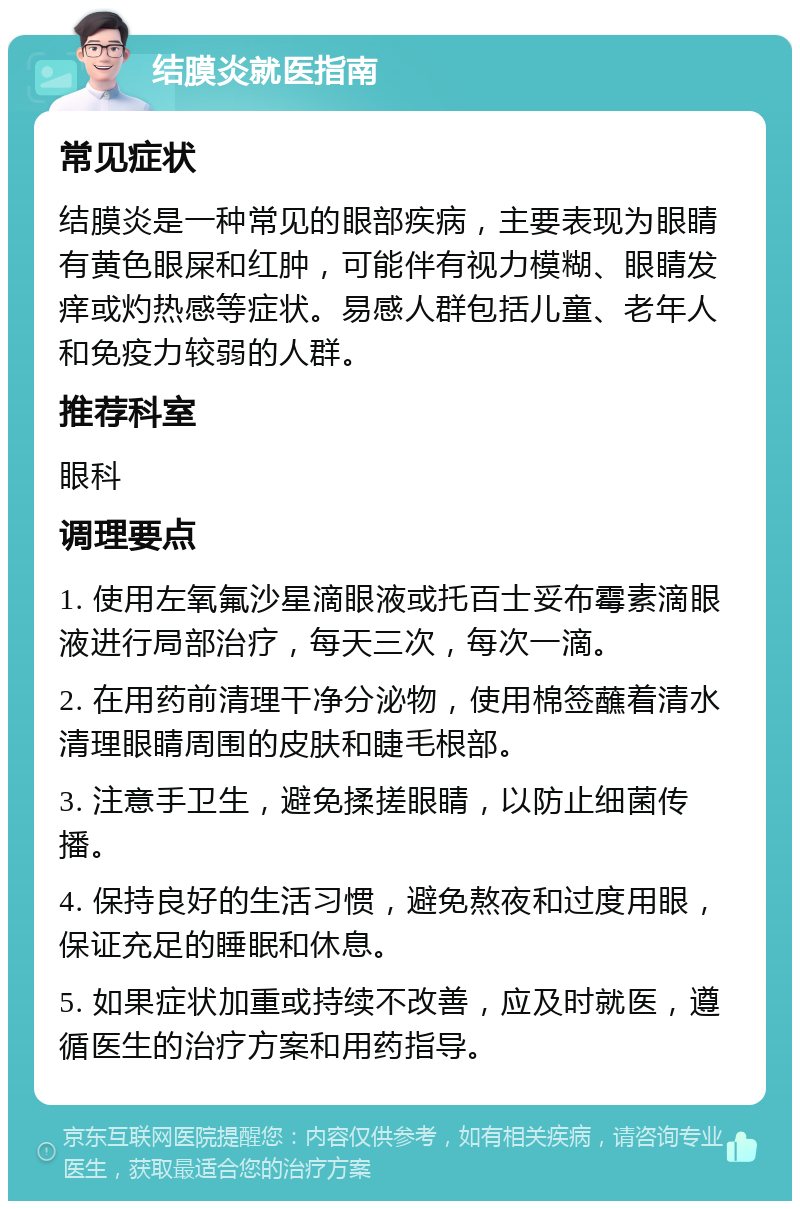 结膜炎就医指南 常见症状 结膜炎是一种常见的眼部疾病，主要表现为眼睛有黄色眼屎和红肿，可能伴有视力模糊、眼睛发痒或灼热感等症状。易感人群包括儿童、老年人和免疫力较弱的人群。 推荐科室 眼科 调理要点 1. 使用左氧氟沙星滴眼液或托百士妥布霉素滴眼液进行局部治疗，每天三次，每次一滴。 2. 在用药前清理干净分泌物，使用棉签蘸着清水清理眼睛周围的皮肤和睫毛根部。 3. 注意手卫生，避免揉搓眼睛，以防止细菌传播。 4. 保持良好的生活习惯，避免熬夜和过度用眼，保证充足的睡眠和休息。 5. 如果症状加重或持续不改善，应及时就医，遵循医生的治疗方案和用药指导。