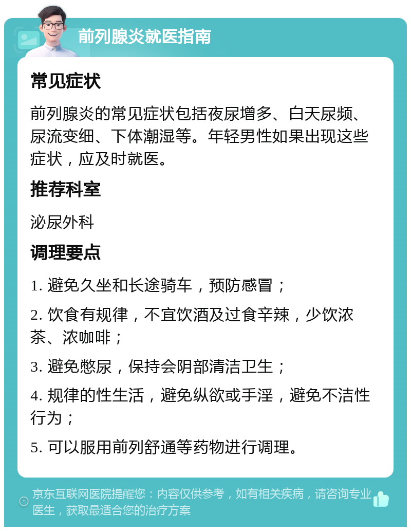 前列腺炎就医指南 常见症状 前列腺炎的常见症状包括夜尿增多、白天尿频、尿流变细、下体潮湿等。年轻男性如果出现这些症状，应及时就医。 推荐科室 泌尿外科 调理要点 1. 避免久坐和长途骑车，预防感冒； 2. 饮食有规律，不宜饮酒及过食辛辣，少饮浓茶、浓咖啡； 3. 避免憋尿，保持会阴部清洁卫生； 4. 规律的性生活，避免纵欲或手淫，避免不洁性行为； 5. 可以服用前列舒通等药物进行调理。