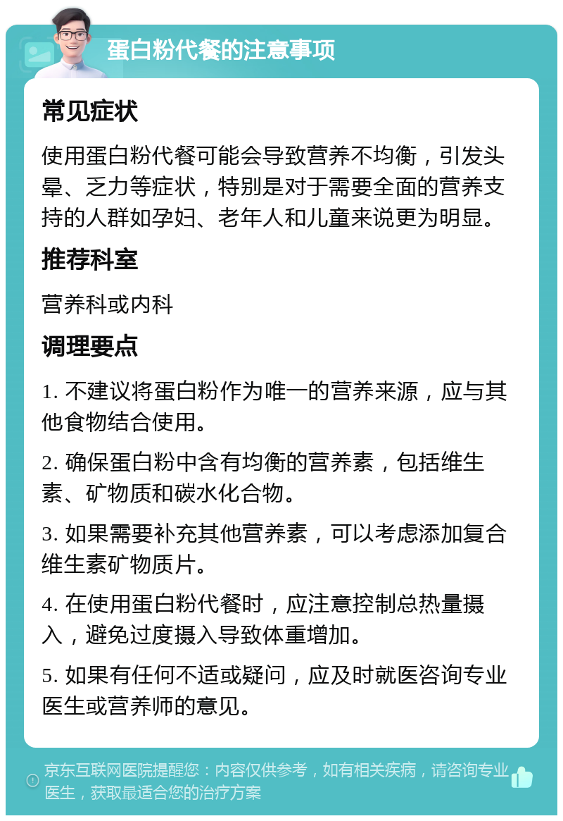 蛋白粉代餐的注意事项 常见症状 使用蛋白粉代餐可能会导致营养不均衡，引发头晕、乏力等症状，特别是对于需要全面的营养支持的人群如孕妇、老年人和儿童来说更为明显。 推荐科室 营养科或内科 调理要点 1. 不建议将蛋白粉作为唯一的营养来源，应与其他食物结合使用。 2. 确保蛋白粉中含有均衡的营养素，包括维生素、矿物质和碳水化合物。 3. 如果需要补充其他营养素，可以考虑添加复合维生素矿物质片。 4. 在使用蛋白粉代餐时，应注意控制总热量摄入，避免过度摄入导致体重增加。 5. 如果有任何不适或疑问，应及时就医咨询专业医生或营养师的意见。