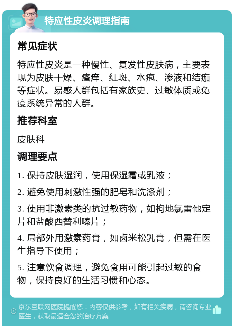 特应性皮炎调理指南 常见症状 特应性皮炎是一种慢性、复发性皮肤病，主要表现为皮肤干燥、瘙痒、红斑、水疱、渗液和结痂等症状。易感人群包括有家族史、过敏体质或免疫系统异常的人群。 推荐科室 皮肤科 调理要点 1. 保持皮肤湿润，使用保湿霜或乳液； 2. 避免使用刺激性强的肥皂和洗涤剂； 3. 使用非激素类的抗过敏药物，如枸地氯雷他定片和盐酸西替利嗪片； 4. 局部外用激素药膏，如卤米松乳膏，但需在医生指导下使用； 5. 注意饮食调理，避免食用可能引起过敏的食物，保持良好的生活习惯和心态。