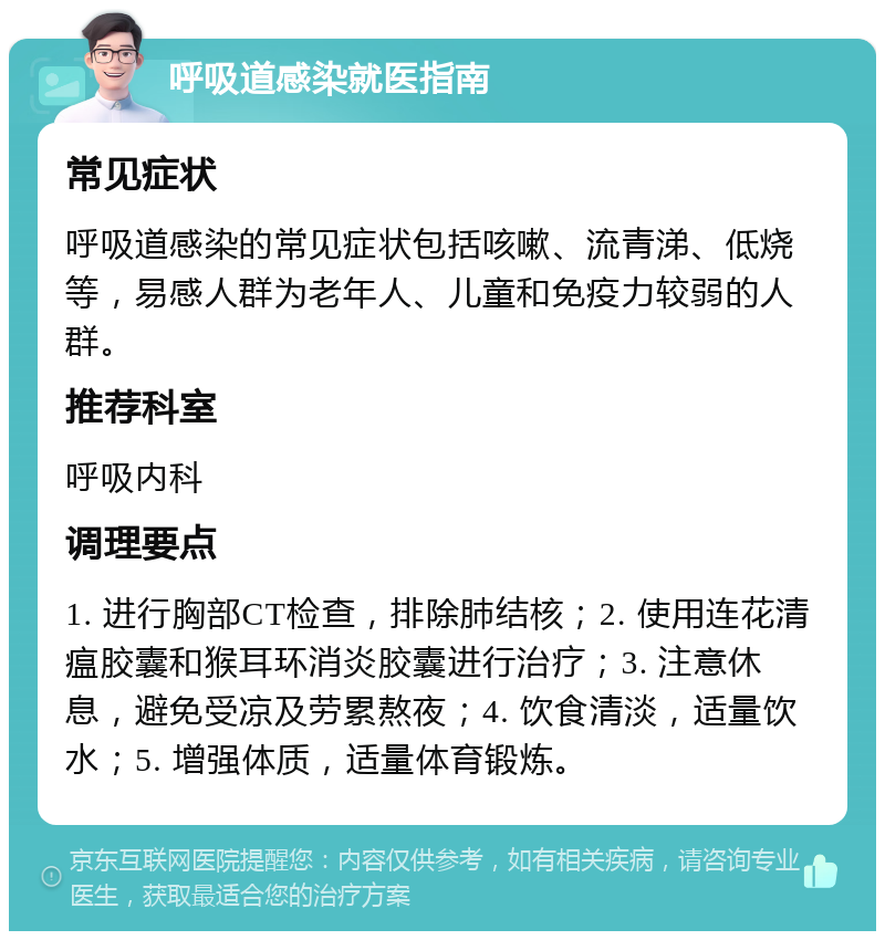 呼吸道感染就医指南 常见症状 呼吸道感染的常见症状包括咳嗽、流青涕、低烧等，易感人群为老年人、儿童和免疫力较弱的人群。 推荐科室 呼吸内科 调理要点 1. 进行胸部CT检查，排除肺结核；2. 使用连花清瘟胶囊和猴耳环消炎胶囊进行治疗；3. 注意休息，避免受凉及劳累熬夜；4. 饮食清淡，适量饮水；5. 增强体质，适量体育锻炼。