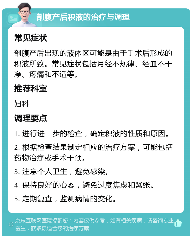 剖腹产后积液的治疗与调理 常见症状 剖腹产后出现的液体区可能是由于手术后形成的积液所致。常见症状包括月经不规律、经血不干净、疼痛和不适等。 推荐科室 妇科 调理要点 1. 进行进一步的检查，确定积液的性质和原因。 2. 根据检查结果制定相应的治疗方案，可能包括药物治疗或手术干预。 3. 注意个人卫生，避免感染。 4. 保持良好的心态，避免过度焦虑和紧张。 5. 定期复查，监测病情的变化。