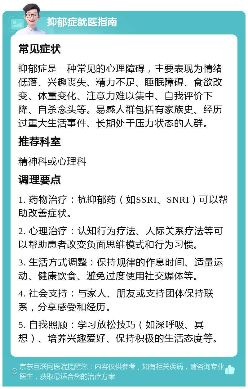 抑郁症就医指南 常见症状 抑郁症是一种常见的心理障碍，主要表现为情绪低落、兴趣丧失、精力不足、睡眠障碍、食欲改变、体重变化、注意力难以集中、自我评价下降、自杀念头等。易感人群包括有家族史、经历过重大生活事件、长期处于压力状态的人群。 推荐科室 精神科或心理科 调理要点 1. 药物治疗：抗抑郁药（如SSRI、SNRI）可以帮助改善症状。 2. 心理治疗：认知行为疗法、人际关系疗法等可以帮助患者改变负面思维模式和行为习惯。 3. 生活方式调整：保持规律的作息时间、适量运动、健康饮食、避免过度使用社交媒体等。 4. 社会支持：与家人、朋友或支持团体保持联系，分享感受和经历。 5. 自我照顾：学习放松技巧（如深呼吸、冥想）、培养兴趣爱好、保持积极的生活态度等。