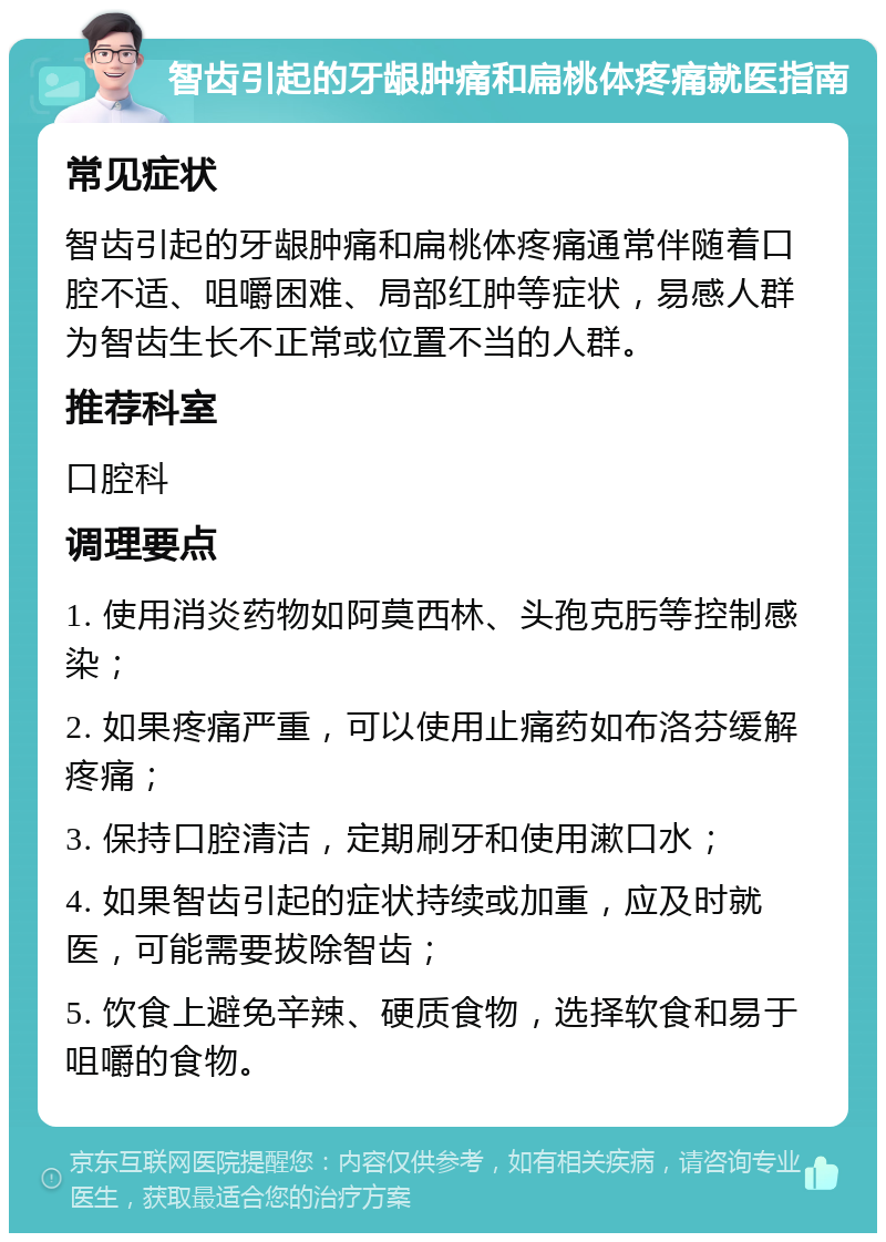 智齿引起的牙龈肿痛和扁桃体疼痛就医指南 常见症状 智齿引起的牙龈肿痛和扁桃体疼痛通常伴随着口腔不适、咀嚼困难、局部红肿等症状，易感人群为智齿生长不正常或位置不当的人群。 推荐科室 口腔科 调理要点 1. 使用消炎药物如阿莫西林、头孢克肟等控制感染； 2. 如果疼痛严重，可以使用止痛药如布洛芬缓解疼痛； 3. 保持口腔清洁，定期刷牙和使用漱口水； 4. 如果智齿引起的症状持续或加重，应及时就医，可能需要拔除智齿； 5. 饮食上避免辛辣、硬质食物，选择软食和易于咀嚼的食物。