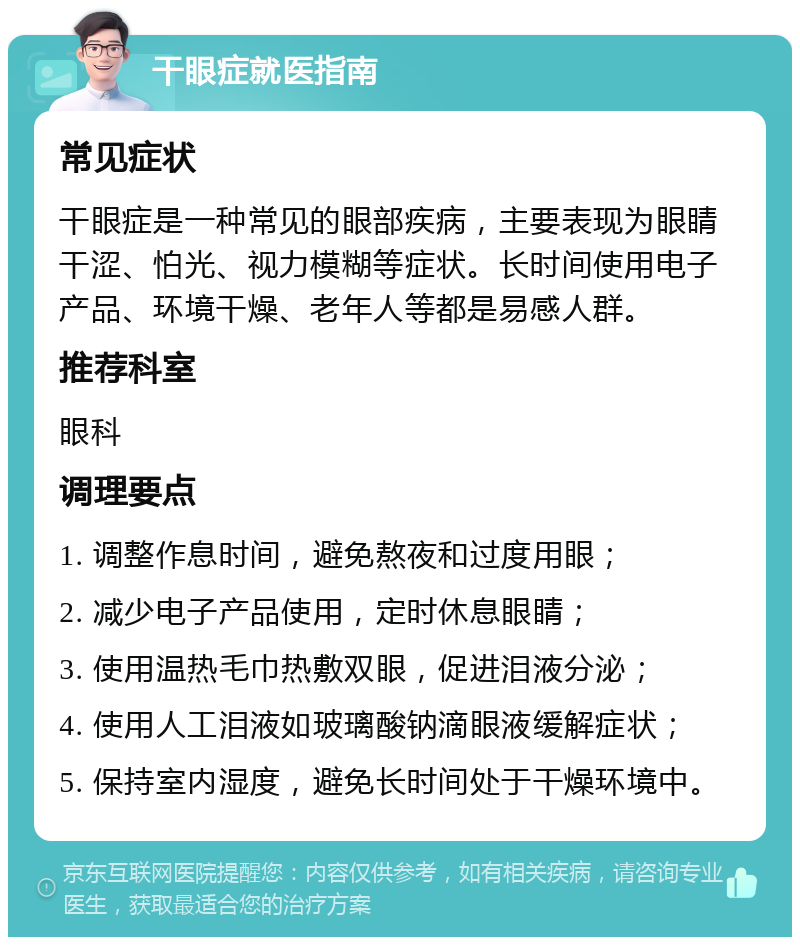 干眼症就医指南 常见症状 干眼症是一种常见的眼部疾病，主要表现为眼睛干涩、怕光、视力模糊等症状。长时间使用电子产品、环境干燥、老年人等都是易感人群。 推荐科室 眼科 调理要点 1. 调整作息时间，避免熬夜和过度用眼； 2. 减少电子产品使用，定时休息眼睛； 3. 使用温热毛巾热敷双眼，促进泪液分泌； 4. 使用人工泪液如玻璃酸钠滴眼液缓解症状； 5. 保持室内湿度，避免长时间处于干燥环境中。