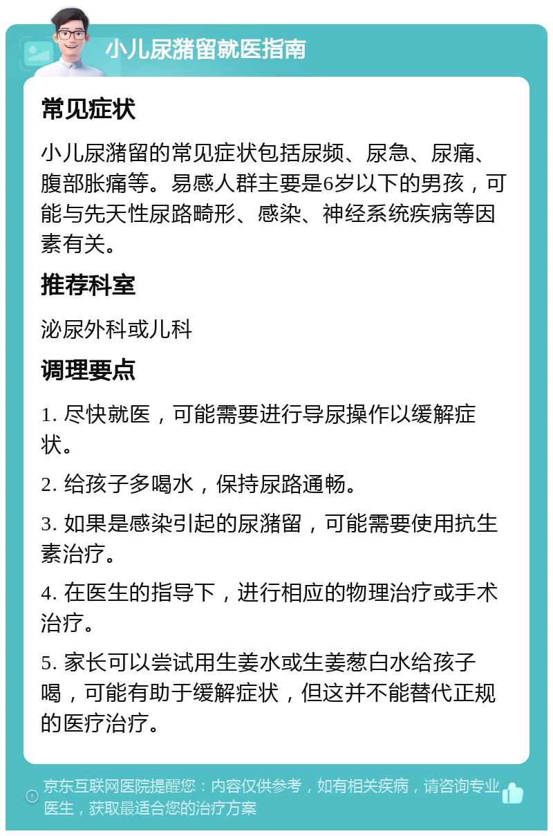 小儿尿潴留就医指南 常见症状 小儿尿潴留的常见症状包括尿频、尿急、尿痛、腹部胀痛等。易感人群主要是6岁以下的男孩，可能与先天性尿路畸形、感染、神经系统疾病等因素有关。 推荐科室 泌尿外科或儿科 调理要点 1. 尽快就医，可能需要进行导尿操作以缓解症状。 2. 给孩子多喝水，保持尿路通畅。 3. 如果是感染引起的尿潴留，可能需要使用抗生素治疗。 4. 在医生的指导下，进行相应的物理治疗或手术治疗。 5. 家长可以尝试用生姜水或生姜葱白水给孩子喝，可能有助于缓解症状，但这并不能替代正规的医疗治疗。