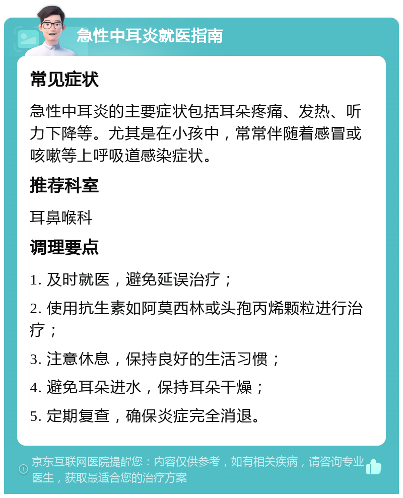 急性中耳炎就医指南 常见症状 急性中耳炎的主要症状包括耳朵疼痛、发热、听力下降等。尤其是在小孩中，常常伴随着感冒或咳嗽等上呼吸道感染症状。 推荐科室 耳鼻喉科 调理要点 1. 及时就医，避免延误治疗； 2. 使用抗生素如阿莫西林或头孢丙烯颗粒进行治疗； 3. 注意休息，保持良好的生活习惯； 4. 避免耳朵进水，保持耳朵干燥； 5. 定期复查，确保炎症完全消退。