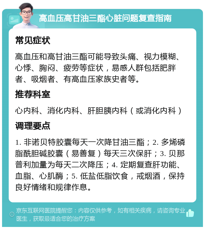 高血压高甘油三酯心脏问题复查指南 常见症状 高血压和高甘油三酯可能导致头痛、视力模糊、心悸、胸闷、疲劳等症状，易感人群包括肥胖者、吸烟者、有高血压家族史者等。 推荐科室 心内科、消化内科、肝胆胰内科（或消化内科） 调理要点 1. 非诺贝特胶囊每天一次降甘油三酯；2. 多烯磷脂酰胆碱胶囊（易善复）每天三次保肝；3. 贝那普利加量为每天二次降压；4. 定期复查肝功能、血脂、心肌酶；5. 低盐低脂饮食，戒烟酒，保持良好情绪和规律作息。