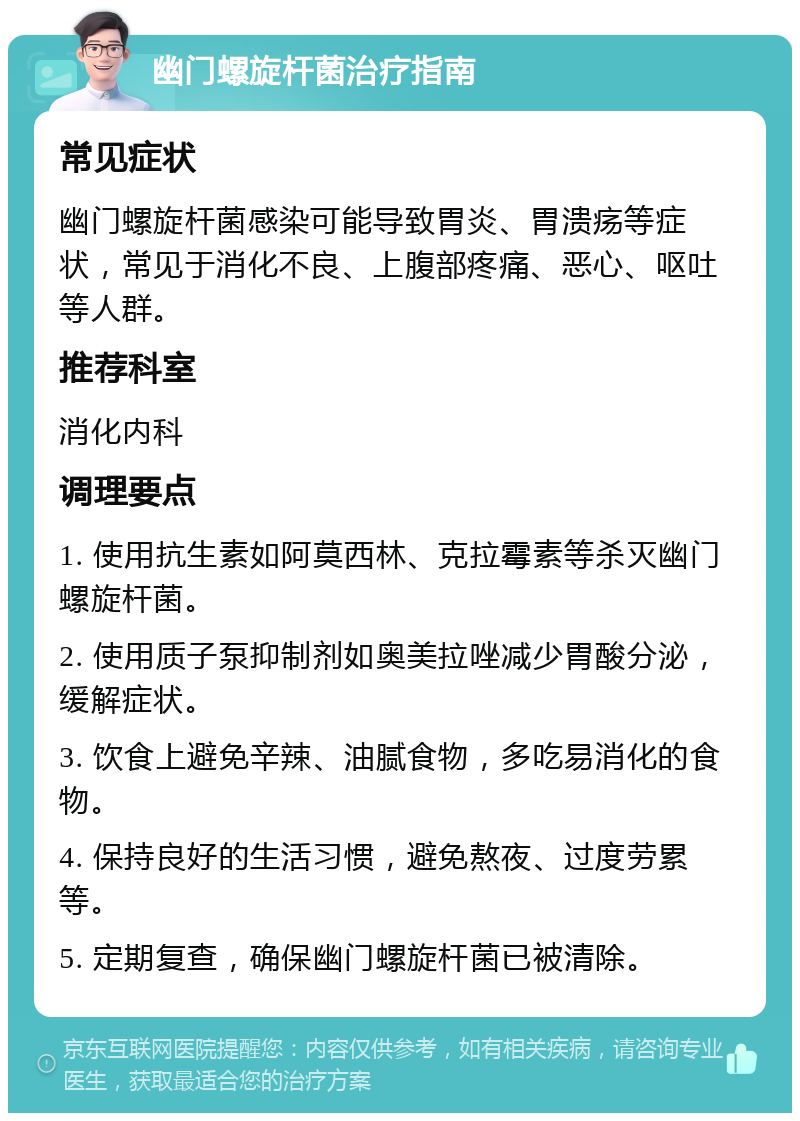 幽门螺旋杆菌治疗指南 常见症状 幽门螺旋杆菌感染可能导致胃炎、胃溃疡等症状，常见于消化不良、上腹部疼痛、恶心、呕吐等人群。 推荐科室 消化内科 调理要点 1. 使用抗生素如阿莫西林、克拉霉素等杀灭幽门螺旋杆菌。 2. 使用质子泵抑制剂如奥美拉唑减少胃酸分泌，缓解症状。 3. 饮食上避免辛辣、油腻食物，多吃易消化的食物。 4. 保持良好的生活习惯，避免熬夜、过度劳累等。 5. 定期复查，确保幽门螺旋杆菌已被清除。