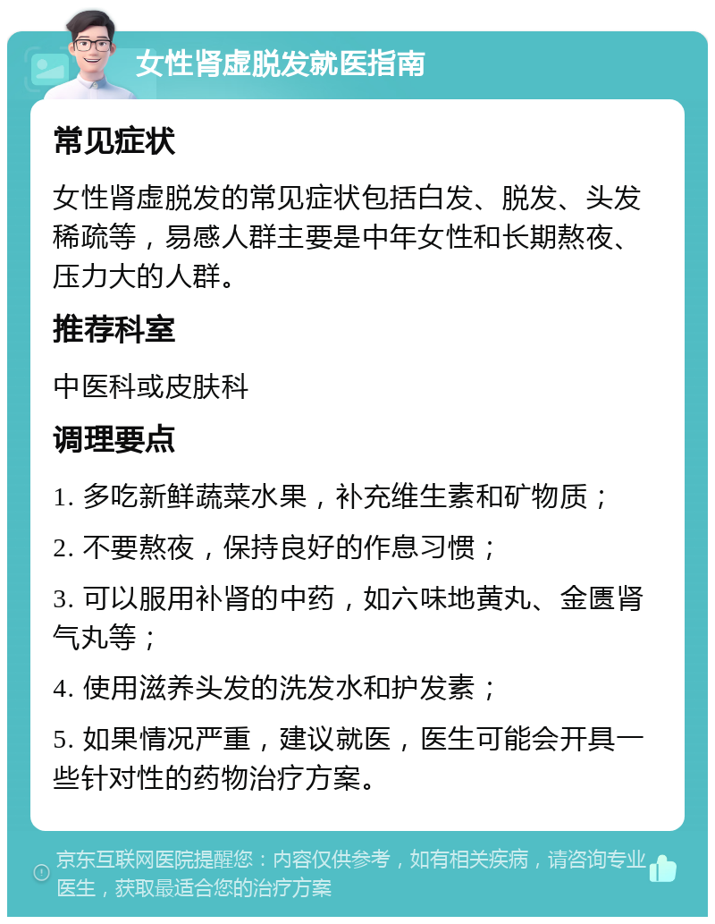 女性肾虚脱发就医指南 常见症状 女性肾虚脱发的常见症状包括白发、脱发、头发稀疏等，易感人群主要是中年女性和长期熬夜、压力大的人群。 推荐科室 中医科或皮肤科 调理要点 1. 多吃新鲜蔬菜水果，补充维生素和矿物质； 2. 不要熬夜，保持良好的作息习惯； 3. 可以服用补肾的中药，如六味地黄丸、金匮肾气丸等； 4. 使用滋养头发的洗发水和护发素； 5. 如果情况严重，建议就医，医生可能会开具一些针对性的药物治疗方案。