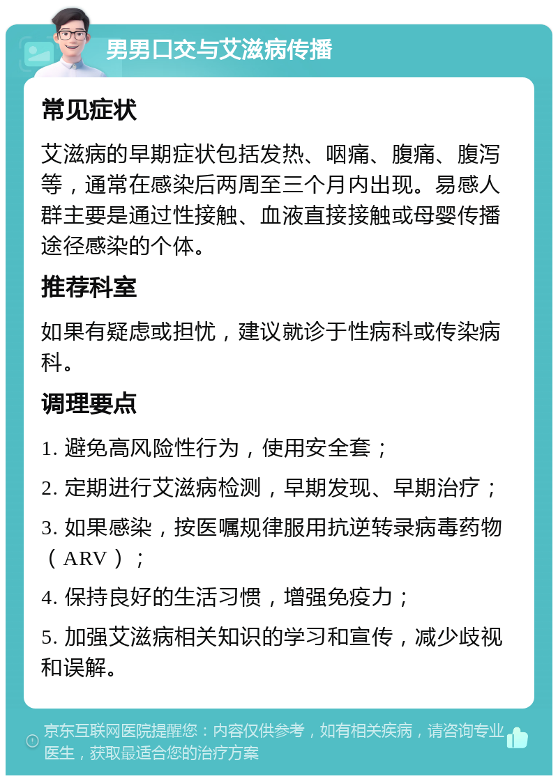 男男口交与艾滋病传播 常见症状 艾滋病的早期症状包括发热、咽痛、腹痛、腹泻等，通常在感染后两周至三个月内出现。易感人群主要是通过性接触、血液直接接触或母婴传播途径感染的个体。 推荐科室 如果有疑虑或担忧，建议就诊于性病科或传染病科。 调理要点 1. 避免高风险性行为，使用安全套； 2. 定期进行艾滋病检测，早期发现、早期治疗； 3. 如果感染，按医嘱规律服用抗逆转录病毒药物（ARV）； 4. 保持良好的生活习惯，增强免疫力； 5. 加强艾滋病相关知识的学习和宣传，减少歧视和误解。