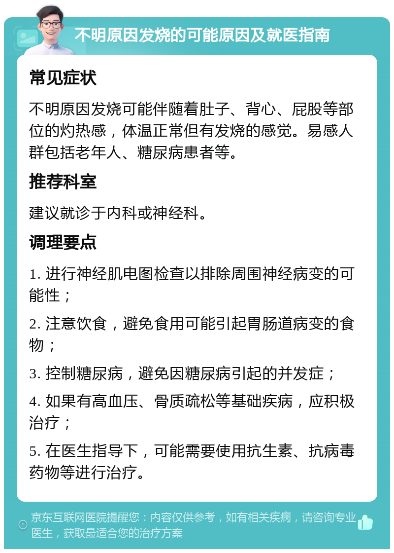 不明原因发烧的可能原因及就医指南 常见症状 不明原因发烧可能伴随着肚子、背心、屁股等部位的灼热感，体温正常但有发烧的感觉。易感人群包括老年人、糖尿病患者等。 推荐科室 建议就诊于内科或神经科。 调理要点 1. 进行神经肌电图检查以排除周围神经病变的可能性； 2. 注意饮食，避免食用可能引起胃肠道病变的食物； 3. 控制糖尿病，避免因糖尿病引起的并发症； 4. 如果有高血压、骨质疏松等基础疾病，应积极治疗； 5. 在医生指导下，可能需要使用抗生素、抗病毒药物等进行治疗。