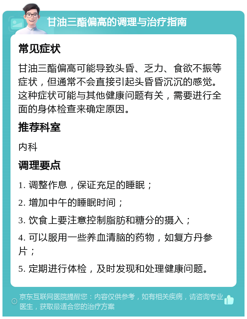 甘油三酯偏高的调理与治疗指南 常见症状 甘油三酯偏高可能导致头昏、乏力、食欲不振等症状，但通常不会直接引起头昏昏沉沉的感觉。这种症状可能与其他健康问题有关，需要进行全面的身体检查来确定原因。 推荐科室 内科 调理要点 1. 调整作息，保证充足的睡眠； 2. 增加中午的睡眠时间； 3. 饮食上要注意控制脂肪和糖分的摄入； 4. 可以服用一些养血清脑的药物，如复方丹参片； 5. 定期进行体检，及时发现和处理健康问题。