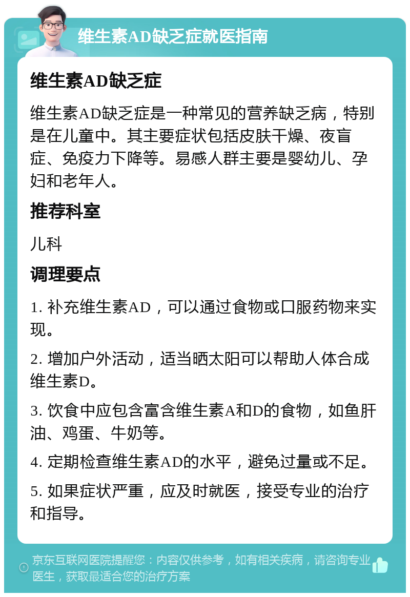 维生素AD缺乏症就医指南 维生素AD缺乏症 维生素AD缺乏症是一种常见的营养缺乏病，特别是在儿童中。其主要症状包括皮肤干燥、夜盲症、免疫力下降等。易感人群主要是婴幼儿、孕妇和老年人。 推荐科室 儿科 调理要点 1. 补充维生素AD，可以通过食物或口服药物来实现。 2. 增加户外活动，适当晒太阳可以帮助人体合成维生素D。 3. 饮食中应包含富含维生素A和D的食物，如鱼肝油、鸡蛋、牛奶等。 4. 定期检查维生素AD的水平，避免过量或不足。 5. 如果症状严重，应及时就医，接受专业的治疗和指导。