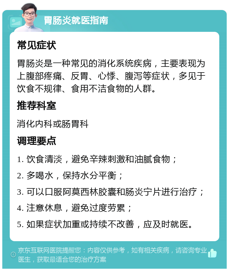 胃肠炎就医指南 常见症状 胃肠炎是一种常见的消化系统疾病，主要表现为上腹部疼痛、反胃、心悸、腹泻等症状，多见于饮食不规律、食用不洁食物的人群。 推荐科室 消化内科或肠胃科 调理要点 1. 饮食清淡，避免辛辣刺激和油腻食物； 2. 多喝水，保持水分平衡； 3. 可以口服阿莫西林胶囊和肠炎宁片进行治疗； 4. 注意休息，避免过度劳累； 5. 如果症状加重或持续不改善，应及时就医。