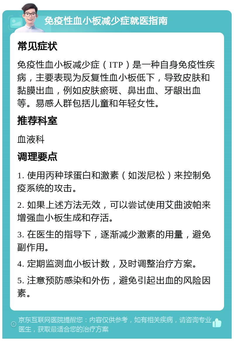 免疫性血小板减少症就医指南 常见症状 免疫性血小板减少症（ITP）是一种自身免疫性疾病，主要表现为反复性血小板低下，导致皮肤和黏膜出血，例如皮肤瘀斑、鼻出血、牙龈出血等。易感人群包括儿童和年轻女性。 推荐科室 血液科 调理要点 1. 使用丙种球蛋白和激素（如泼尼松）来控制免疫系统的攻击。 2. 如果上述方法无效，可以尝试使用艾曲波帕来增强血小板生成和存活。 3. 在医生的指导下，逐渐减少激素的用量，避免副作用。 4. 定期监测血小板计数，及时调整治疗方案。 5. 注意预防感染和外伤，避免引起出血的风险因素。