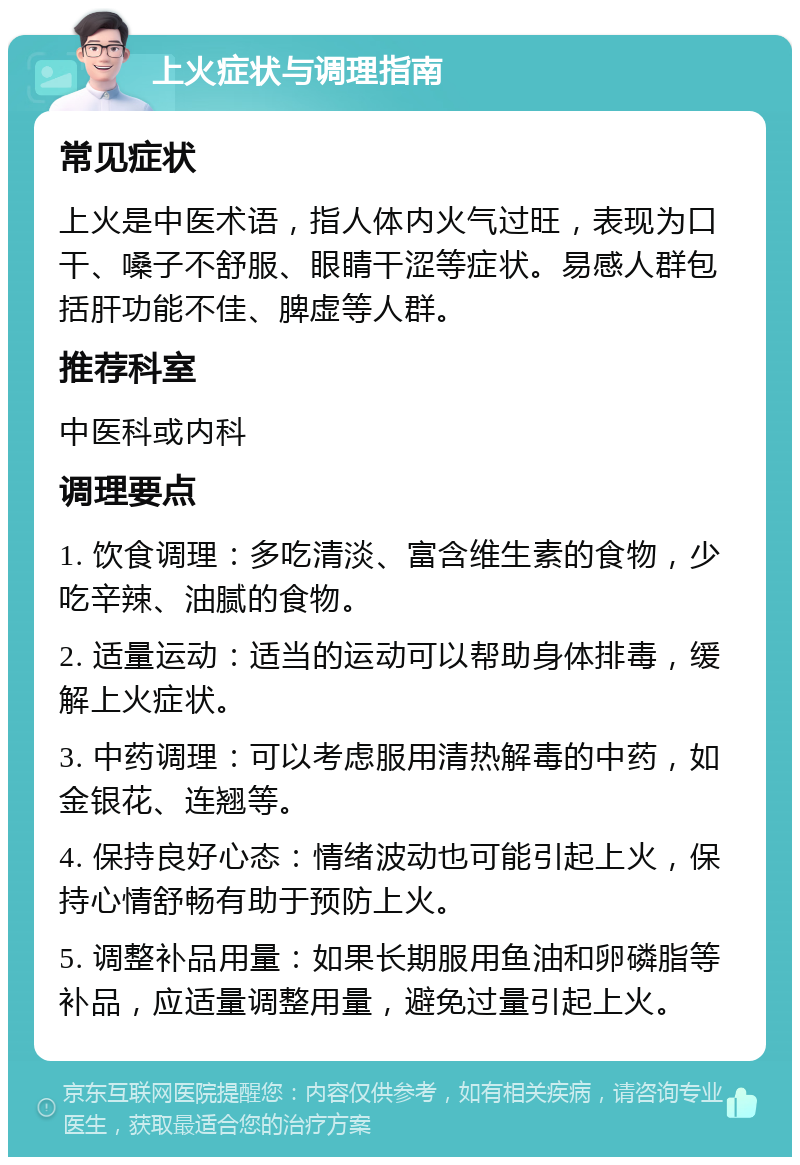 上火症状与调理指南 常见症状 上火是中医术语，指人体内火气过旺，表现为口干、嗓子不舒服、眼睛干涩等症状。易感人群包括肝功能不佳、脾虚等人群。 推荐科室 中医科或内科 调理要点 1. 饮食调理：多吃清淡、富含维生素的食物，少吃辛辣、油腻的食物。 2. 适量运动：适当的运动可以帮助身体排毒，缓解上火症状。 3. 中药调理：可以考虑服用清热解毒的中药，如金银花、连翘等。 4. 保持良好心态：情绪波动也可能引起上火，保持心情舒畅有助于预防上火。 5. 调整补品用量：如果长期服用鱼油和卵磷脂等补品，应适量调整用量，避免过量引起上火。