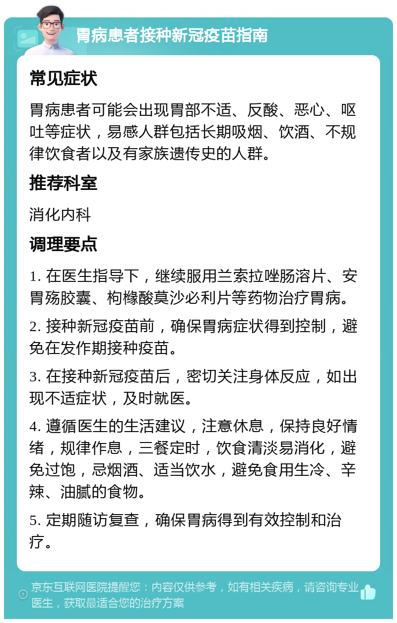 胃病患者接种新冠疫苗指南 常见症状 胃病患者可能会出现胃部不适、反酸、恶心、呕吐等症状，易感人群包括长期吸烟、饮酒、不规律饮食者以及有家族遗传史的人群。 推荐科室 消化内科 调理要点 1. 在医生指导下，继续服用兰索拉唑肠溶片、安胃殇胶囊、枸橼酸莫沙必利片等药物治疗胃病。 2. 接种新冠疫苗前，确保胃病症状得到控制，避免在发作期接种疫苗。 3. 在接种新冠疫苗后，密切关注身体反应，如出现不适症状，及时就医。 4. 遵循医生的生活建议，注意休息，保持良好情绪，规律作息，三餐定时，饮食清淡易消化，避免过饱，忌烟酒、适当饮水，避免食用生冷、辛辣、油腻的食物。 5. 定期随访复查，确保胃病得到有效控制和治疗。