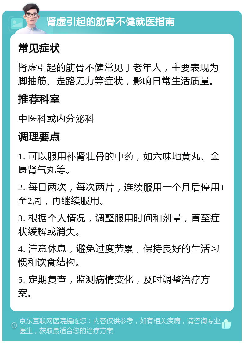 肾虚引起的筋骨不健就医指南 常见症状 肾虚引起的筋骨不健常见于老年人，主要表现为脚抽筋、走路无力等症状，影响日常生活质量。 推荐科室 中医科或内分泌科 调理要点 1. 可以服用补肾壮骨的中药，如六味地黄丸、金匮肾气丸等。 2. 每日两次，每次两片，连续服用一个月后停用1至2周，再继续服用。 3. 根据个人情况，调整服用时间和剂量，直至症状缓解或消失。 4. 注意休息，避免过度劳累，保持良好的生活习惯和饮食结构。 5. 定期复查，监测病情变化，及时调整治疗方案。