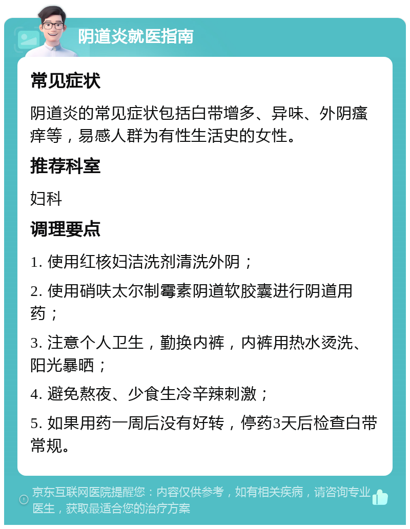 阴道炎就医指南 常见症状 阴道炎的常见症状包括白带增多、异味、外阴瘙痒等，易感人群为有性生活史的女性。 推荐科室 妇科 调理要点 1. 使用红核妇洁洗剂清洗外阴； 2. 使用硝呋太尔制霉素阴道软胶囊进行阴道用药； 3. 注意个人卫生，勤换内裤，内裤用热水烫洗、阳光暴晒； 4. 避免熬夜、少食生冷辛辣刺激； 5. 如果用药一周后没有好转，停药3天后检查白带常规。