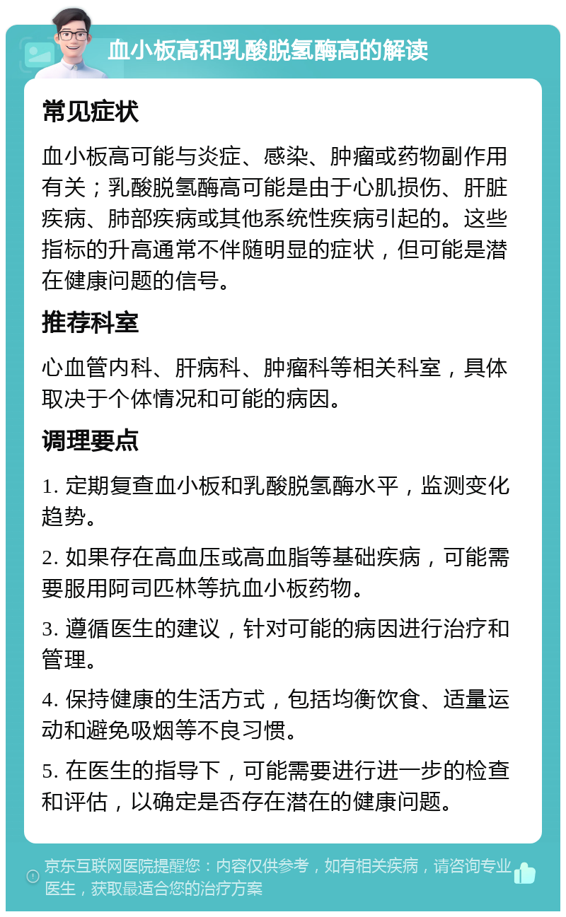 血小板高和乳酸脱氢酶高的解读 常见症状 血小板高可能与炎症、感染、肿瘤或药物副作用有关；乳酸脱氢酶高可能是由于心肌损伤、肝脏疾病、肺部疾病或其他系统性疾病引起的。这些指标的升高通常不伴随明显的症状，但可能是潜在健康问题的信号。 推荐科室 心血管内科、肝病科、肿瘤科等相关科室，具体取决于个体情况和可能的病因。 调理要点 1. 定期复查血小板和乳酸脱氢酶水平，监测变化趋势。 2. 如果存在高血压或高血脂等基础疾病，可能需要服用阿司匹林等抗血小板药物。 3. 遵循医生的建议，针对可能的病因进行治疗和管理。 4. 保持健康的生活方式，包括均衡饮食、适量运动和避免吸烟等不良习惯。 5. 在医生的指导下，可能需要进行进一步的检查和评估，以确定是否存在潜在的健康问题。