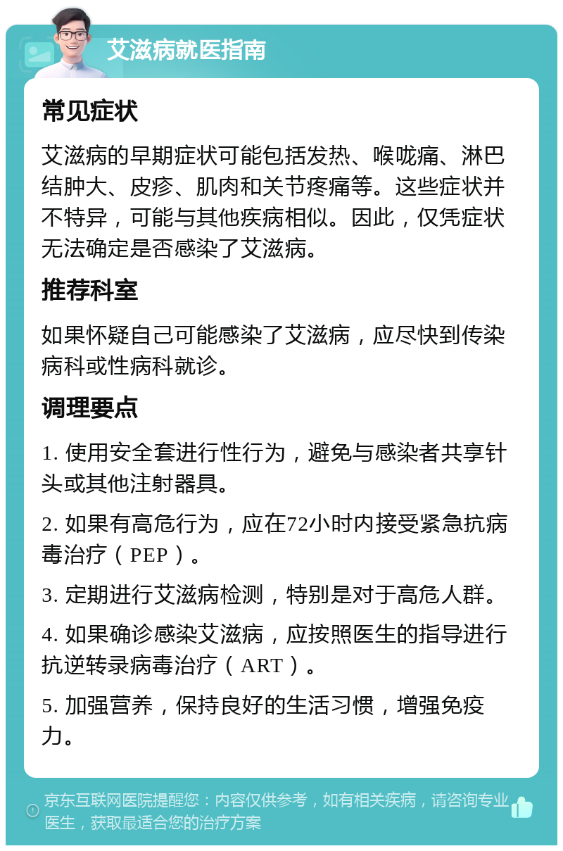 艾滋病就医指南 常见症状 艾滋病的早期症状可能包括发热、喉咙痛、淋巴结肿大、皮疹、肌肉和关节疼痛等。这些症状并不特异，可能与其他疾病相似。因此，仅凭症状无法确定是否感染了艾滋病。 推荐科室 如果怀疑自己可能感染了艾滋病，应尽快到传染病科或性病科就诊。 调理要点 1. 使用安全套进行性行为，避免与感染者共享针头或其他注射器具。 2. 如果有高危行为，应在72小时内接受紧急抗病毒治疗（PEP）。 3. 定期进行艾滋病检测，特别是对于高危人群。 4. 如果确诊感染艾滋病，应按照医生的指导进行抗逆转录病毒治疗（ART）。 5. 加强营养，保持良好的生活习惯，增强免疫力。