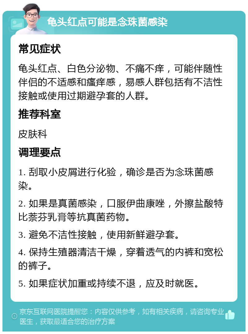 龟头红点可能是念珠菌感染 常见症状 龟头红点、白色分泌物、不痛不痒，可能伴随性伴侣的不适感和瘙痒感，易感人群包括有不洁性接触或使用过期避孕套的人群。 推荐科室 皮肤科 调理要点 1. 刮取小皮屑进行化验，确诊是否为念珠菌感染。 2. 如果是真菌感染，口服伊曲康唑，外擦盐酸特比萘芬乳膏等抗真菌药物。 3. 避免不洁性接触，使用新鲜避孕套。 4. 保持生殖器清洁干燥，穿着透气的内裤和宽松的裤子。 5. 如果症状加重或持续不退，应及时就医。