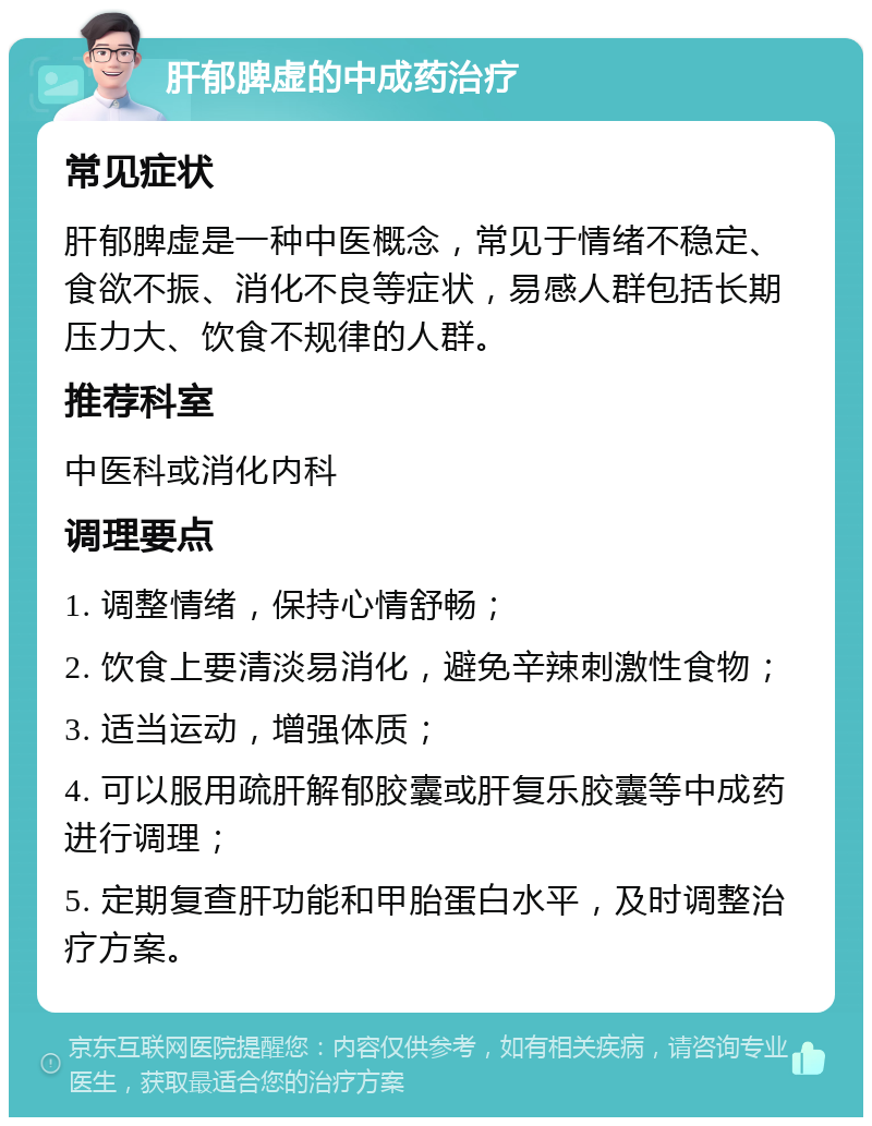 肝郁脾虚的中成药治疗 常见症状 肝郁脾虚是一种中医概念，常见于情绪不稳定、食欲不振、消化不良等症状，易感人群包括长期压力大、饮食不规律的人群。 推荐科室 中医科或消化内科 调理要点 1. 调整情绪，保持心情舒畅； 2. 饮食上要清淡易消化，避免辛辣刺激性食物； 3. 适当运动，增强体质； 4. 可以服用疏肝解郁胶囊或肝复乐胶囊等中成药进行调理； 5. 定期复查肝功能和甲胎蛋白水平，及时调整治疗方案。