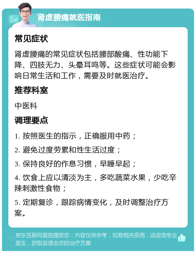 肾虚腰痛就医指南 常见症状 肾虚腰痛的常见症状包括腰部酸痛、性功能下降、四肢无力、头晕耳鸣等。这些症状可能会影响日常生活和工作，需要及时就医治疗。 推荐科室 中医科 调理要点 1. 按照医生的指示，正确服用中药； 2. 避免过度劳累和性生活过度； 3. 保持良好的作息习惯，早睡早起； 4. 饮食上应以清淡为主，多吃蔬菜水果，少吃辛辣刺激性食物； 5. 定期复诊，跟踪病情变化，及时调整治疗方案。