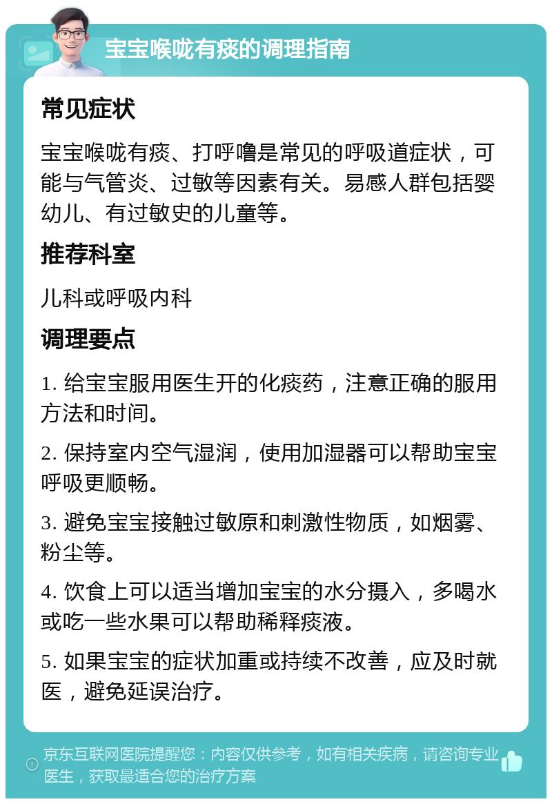 宝宝喉咙有痰的调理指南 常见症状 宝宝喉咙有痰、打呼噜是常见的呼吸道症状，可能与气管炎、过敏等因素有关。易感人群包括婴幼儿、有过敏史的儿童等。 推荐科室 儿科或呼吸内科 调理要点 1. 给宝宝服用医生开的化痰药，注意正确的服用方法和时间。 2. 保持室内空气湿润，使用加湿器可以帮助宝宝呼吸更顺畅。 3. 避免宝宝接触过敏原和刺激性物质，如烟雾、粉尘等。 4. 饮食上可以适当增加宝宝的水分摄入，多喝水或吃一些水果可以帮助稀释痰液。 5. 如果宝宝的症状加重或持续不改善，应及时就医，避免延误治疗。