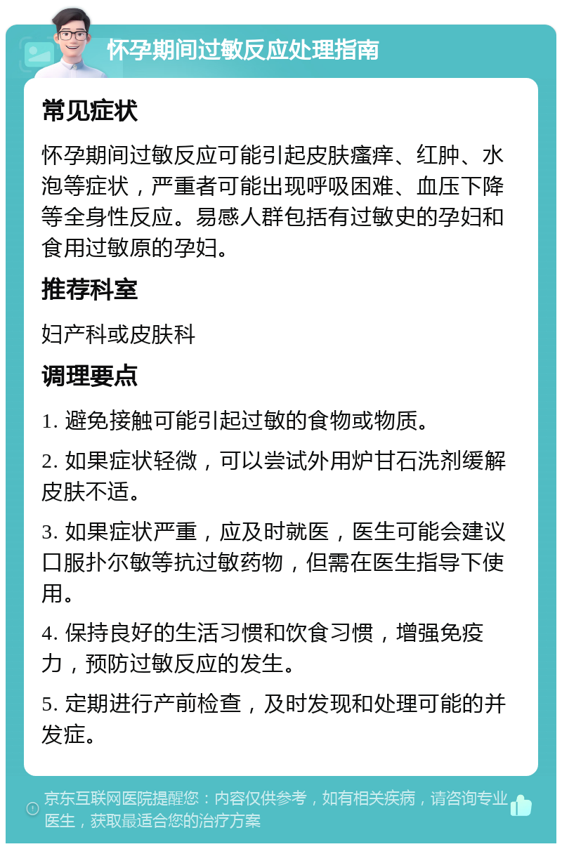 怀孕期间过敏反应处理指南 常见症状 怀孕期间过敏反应可能引起皮肤瘙痒、红肿、水泡等症状，严重者可能出现呼吸困难、血压下降等全身性反应。易感人群包括有过敏史的孕妇和食用过敏原的孕妇。 推荐科室 妇产科或皮肤科 调理要点 1. 避免接触可能引起过敏的食物或物质。 2. 如果症状轻微，可以尝试外用炉甘石洗剂缓解皮肤不适。 3. 如果症状严重，应及时就医，医生可能会建议口服扑尔敏等抗过敏药物，但需在医生指导下使用。 4. 保持良好的生活习惯和饮食习惯，增强免疫力，预防过敏反应的发生。 5. 定期进行产前检查，及时发现和处理可能的并发症。