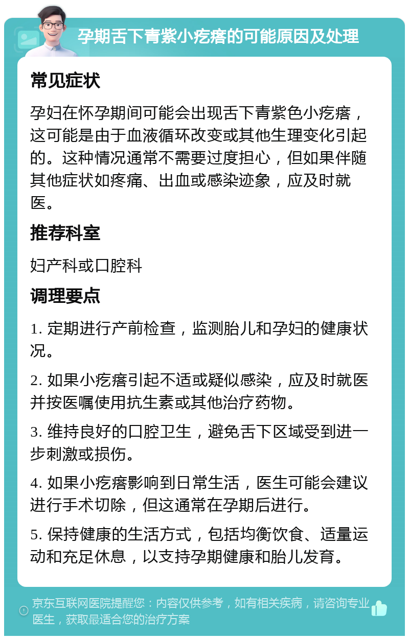 孕期舌下青紫小疙瘩的可能原因及处理 常见症状 孕妇在怀孕期间可能会出现舌下青紫色小疙瘩，这可能是由于血液循环改变或其他生理变化引起的。这种情况通常不需要过度担心，但如果伴随其他症状如疼痛、出血或感染迹象，应及时就医。 推荐科室 妇产科或口腔科 调理要点 1. 定期进行产前检查，监测胎儿和孕妇的健康状况。 2. 如果小疙瘩引起不适或疑似感染，应及时就医并按医嘱使用抗生素或其他治疗药物。 3. 维持良好的口腔卫生，避免舌下区域受到进一步刺激或损伤。 4. 如果小疙瘩影响到日常生活，医生可能会建议进行手术切除，但这通常在孕期后进行。 5. 保持健康的生活方式，包括均衡饮食、适量运动和充足休息，以支持孕期健康和胎儿发育。