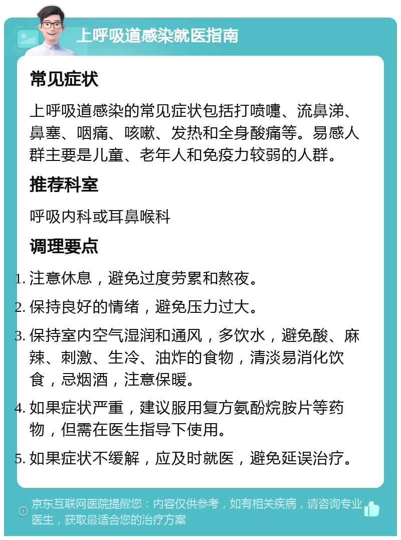 上呼吸道感染就医指南 常见症状 上呼吸道感染的常见症状包括打喷嚏、流鼻涕、鼻塞、咽痛、咳嗽、发热和全身酸痛等。易感人群主要是儿童、老年人和免疫力较弱的人群。 推荐科室 呼吸内科或耳鼻喉科 调理要点 注意休息，避免过度劳累和熬夜。 保持良好的情绪，避免压力过大。 保持室内空气湿润和通风，多饮水，避免酸、麻辣、刺激、生冷、油炸的食物，清淡易消化饮食，忌烟酒，注意保暖。 如果症状严重，建议服用复方氨酚烷胺片等药物，但需在医生指导下使用。 如果症状不缓解，应及时就医，避免延误治疗。