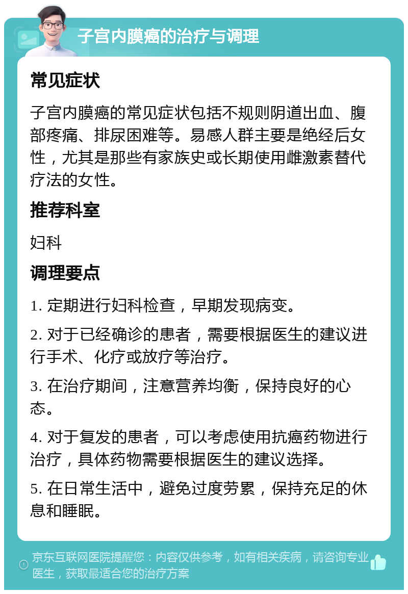 子宫内膜癌的治疗与调理 常见症状 子宫内膜癌的常见症状包括不规则阴道出血、腹部疼痛、排尿困难等。易感人群主要是绝经后女性，尤其是那些有家族史或长期使用雌激素替代疗法的女性。 推荐科室 妇科 调理要点 1. 定期进行妇科检查，早期发现病变。 2. 对于已经确诊的患者，需要根据医生的建议进行手术、化疗或放疗等治疗。 3. 在治疗期间，注意营养均衡，保持良好的心态。 4. 对于复发的患者，可以考虑使用抗癌药物进行治疗，具体药物需要根据医生的建议选择。 5. 在日常生活中，避免过度劳累，保持充足的休息和睡眠。