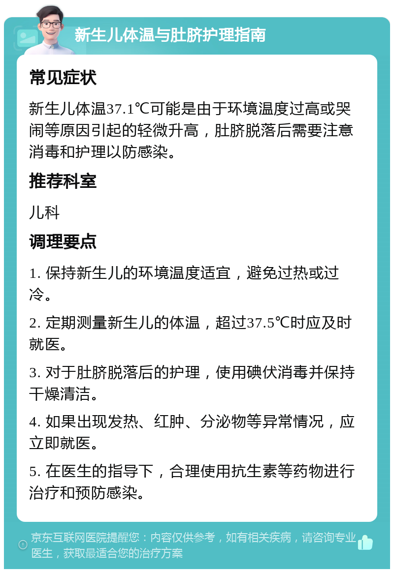 新生儿体温与肚脐护理指南 常见症状 新生儿体温37.1℃可能是由于环境温度过高或哭闹等原因引起的轻微升高，肚脐脱落后需要注意消毒和护理以防感染。 推荐科室 儿科 调理要点 1. 保持新生儿的环境温度适宜，避免过热或过冷。 2. 定期测量新生儿的体温，超过37.5℃时应及时就医。 3. 对于肚脐脱落后的护理，使用碘伏消毒并保持干燥清洁。 4. 如果出现发热、红肿、分泌物等异常情况，应立即就医。 5. 在医生的指导下，合理使用抗生素等药物进行治疗和预防感染。