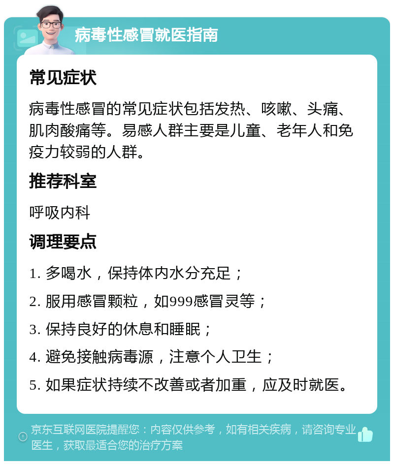 病毒性感冒就医指南 常见症状 病毒性感冒的常见症状包括发热、咳嗽、头痛、肌肉酸痛等。易感人群主要是儿童、老年人和免疫力较弱的人群。 推荐科室 呼吸内科 调理要点 1. 多喝水，保持体内水分充足； 2. 服用感冒颗粒，如999感冒灵等； 3. 保持良好的休息和睡眠； 4. 避免接触病毒源，注意个人卫生； 5. 如果症状持续不改善或者加重，应及时就医。