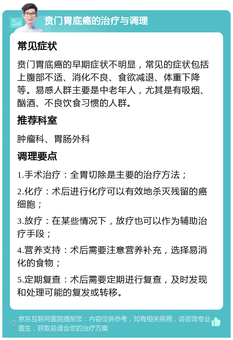 贲门胃底癌的治疗与调理 常见症状 贲门胃底癌的早期症状不明显，常见的症状包括上腹部不适、消化不良、食欲减退、体重下降等。易感人群主要是中老年人，尤其是有吸烟、酗酒、不良饮食习惯的人群。 推荐科室 肿瘤科、胃肠外科 调理要点 1.手术治疗：全胃切除是主要的治疗方法； 2.化疗：术后进行化疗可以有效地杀灭残留的癌细胞； 3.放疗：在某些情况下，放疗也可以作为辅助治疗手段； 4.营养支持：术后需要注意营养补充，选择易消化的食物； 5.定期复查：术后需要定期进行复查，及时发现和处理可能的复发或转移。