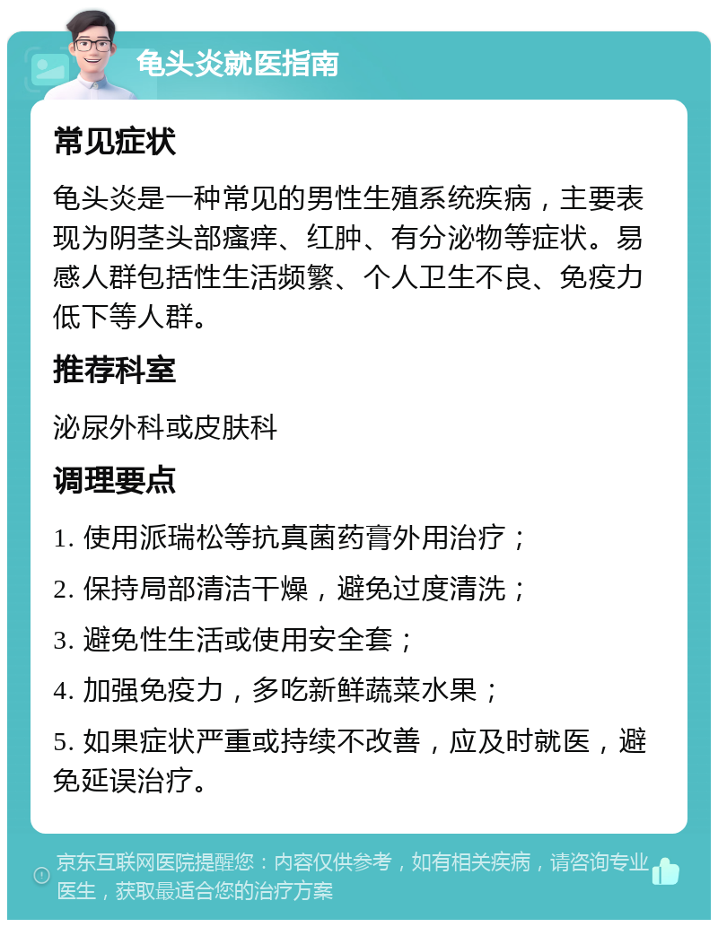 龟头炎就医指南 常见症状 龟头炎是一种常见的男性生殖系统疾病，主要表现为阴茎头部瘙痒、红肿、有分泌物等症状。易感人群包括性生活频繁、个人卫生不良、免疫力低下等人群。 推荐科室 泌尿外科或皮肤科 调理要点 1. 使用派瑞松等抗真菌药膏外用治疗； 2. 保持局部清洁干燥，避免过度清洗； 3. 避免性生活或使用安全套； 4. 加强免疫力，多吃新鲜蔬菜水果； 5. 如果症状严重或持续不改善，应及时就医，避免延误治疗。