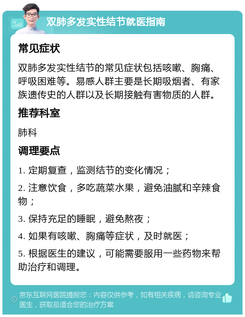 双肺多发实性结节就医指南 常见症状 双肺多发实性结节的常见症状包括咳嗽、胸痛、呼吸困难等。易感人群主要是长期吸烟者、有家族遗传史的人群以及长期接触有害物质的人群。 推荐科室 肺科 调理要点 1. 定期复查，监测结节的变化情况； 2. 注意饮食，多吃蔬菜水果，避免油腻和辛辣食物； 3. 保持充足的睡眠，避免熬夜； 4. 如果有咳嗽、胸痛等症状，及时就医； 5. 根据医生的建议，可能需要服用一些药物来帮助治疗和调理。