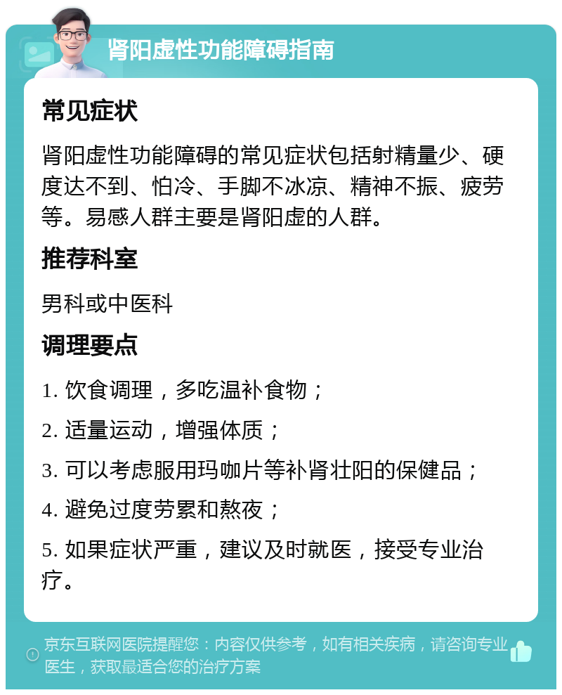 肾阳虚性功能障碍指南 常见症状 肾阳虚性功能障碍的常见症状包括射精量少、硬度达不到、怕冷、手脚不冰凉、精神不振、疲劳等。易感人群主要是肾阳虚的人群。 推荐科室 男科或中医科 调理要点 1. 饮食调理，多吃温补食物； 2. 适量运动，增强体质； 3. 可以考虑服用玛咖片等补肾壮阳的保健品； 4. 避免过度劳累和熬夜； 5. 如果症状严重，建议及时就医，接受专业治疗。