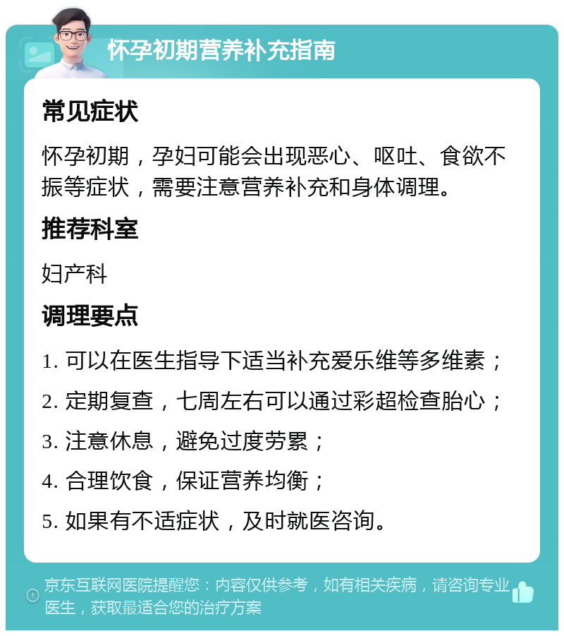 怀孕初期营养补充指南 常见症状 怀孕初期，孕妇可能会出现恶心、呕吐、食欲不振等症状，需要注意营养补充和身体调理。 推荐科室 妇产科 调理要点 1. 可以在医生指导下适当补充爱乐维等多维素； 2. 定期复查，七周左右可以通过彩超检查胎心； 3. 注意休息，避免过度劳累； 4. 合理饮食，保证营养均衡； 5. 如果有不适症状，及时就医咨询。