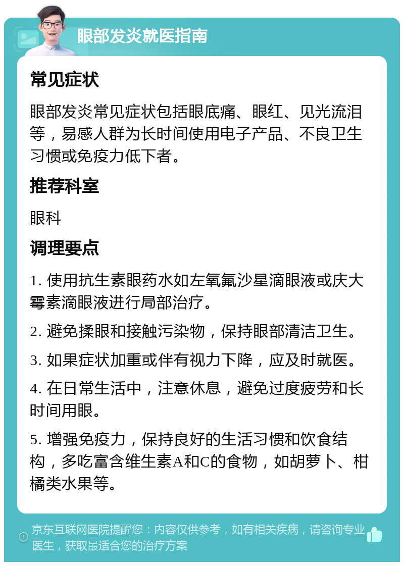 眼部发炎就医指南 常见症状 眼部发炎常见症状包括眼底痛、眼红、见光流泪等，易感人群为长时间使用电子产品、不良卫生习惯或免疫力低下者。 推荐科室 眼科 调理要点 1. 使用抗生素眼药水如左氧氟沙星滴眼液或庆大霉素滴眼液进行局部治疗。 2. 避免揉眼和接触污染物，保持眼部清洁卫生。 3. 如果症状加重或伴有视力下降，应及时就医。 4. 在日常生活中，注意休息，避免过度疲劳和长时间用眼。 5. 增强免疫力，保持良好的生活习惯和饮食结构，多吃富含维生素A和C的食物，如胡萝卜、柑橘类水果等。