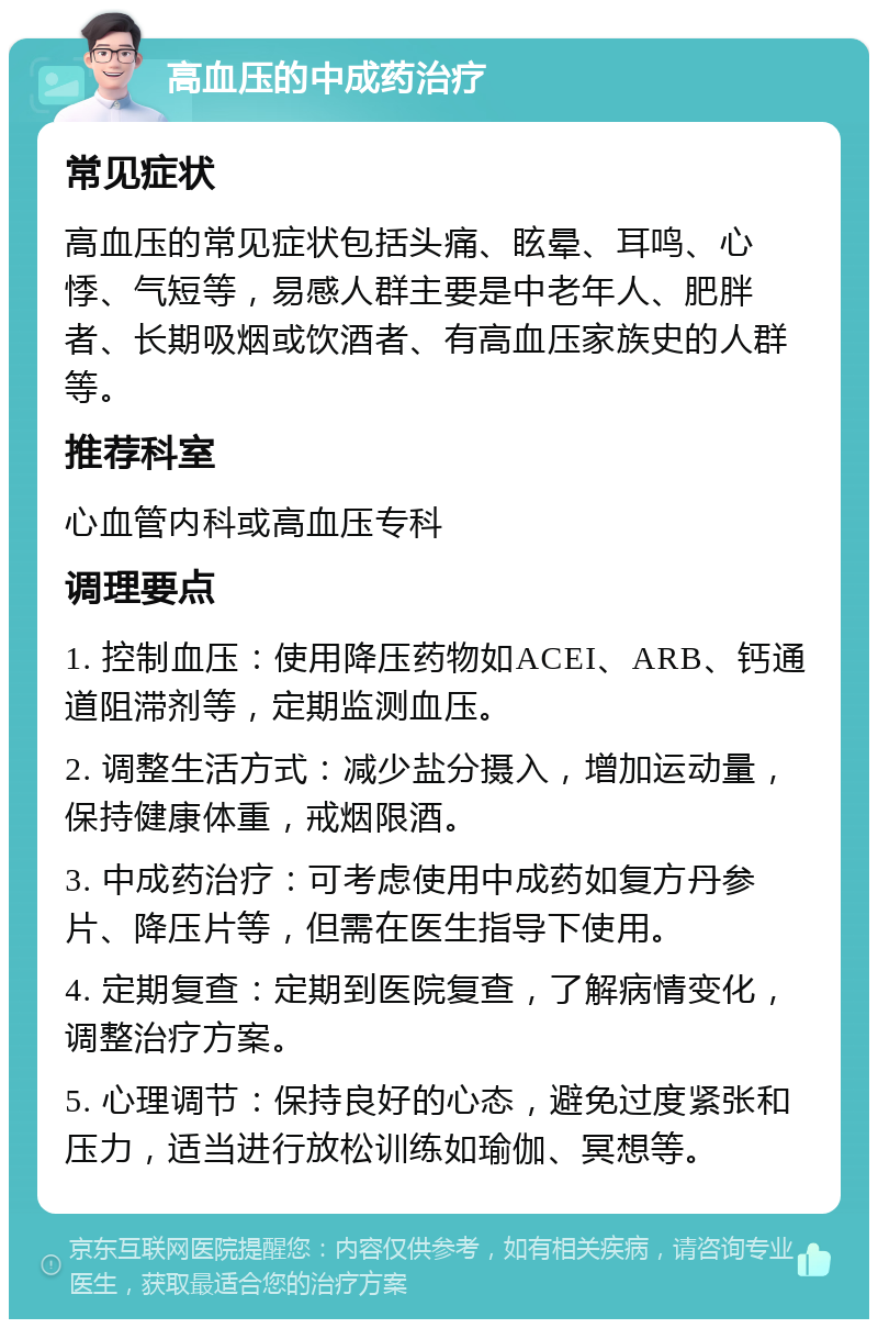 高血压的中成药治疗 常见症状 高血压的常见症状包括头痛、眩晕、耳鸣、心悸、气短等，易感人群主要是中老年人、肥胖者、长期吸烟或饮酒者、有高血压家族史的人群等。 推荐科室 心血管内科或高血压专科 调理要点 1. 控制血压：使用降压药物如ACEI、ARB、钙通道阻滞剂等，定期监测血压。 2. 调整生活方式：减少盐分摄入，增加运动量，保持健康体重，戒烟限酒。 3. 中成药治疗：可考虑使用中成药如复方丹参片、降压片等，但需在医生指导下使用。 4. 定期复查：定期到医院复查，了解病情变化，调整治疗方案。 5. 心理调节：保持良好的心态，避免过度紧张和压力，适当进行放松训练如瑜伽、冥想等。