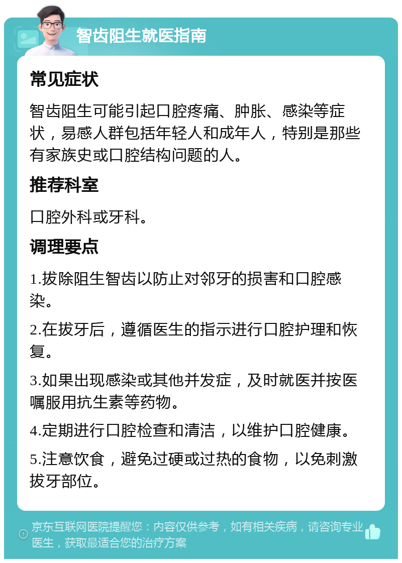 智齿阻生就医指南 常见症状 智齿阻生可能引起口腔疼痛、肿胀、感染等症状，易感人群包括年轻人和成年人，特别是那些有家族史或口腔结构问题的人。 推荐科室 口腔外科或牙科。 调理要点 1.拔除阻生智齿以防止对邻牙的损害和口腔感染。 2.在拔牙后，遵循医生的指示进行口腔护理和恢复。 3.如果出现感染或其他并发症，及时就医并按医嘱服用抗生素等药物。 4.定期进行口腔检查和清洁，以维护口腔健康。 5.注意饮食，避免过硬或过热的食物，以免刺激拔牙部位。