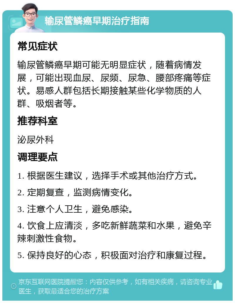 输尿管鳞癌早期治疗指南 常见症状 输尿管鳞癌早期可能无明显症状，随着病情发展，可能出现血尿、尿频、尿急、腰部疼痛等症状。易感人群包括长期接触某些化学物质的人群、吸烟者等。 推荐科室 泌尿外科 调理要点 1. 根据医生建议，选择手术或其他治疗方式。 2. 定期复查，监测病情变化。 3. 注意个人卫生，避免感染。 4. 饮食上应清淡，多吃新鲜蔬菜和水果，避免辛辣刺激性食物。 5. 保持良好的心态，积极面对治疗和康复过程。